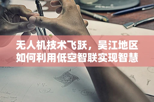 无人机技术飞跃，吴江地区如何利用低空智联实现智慧城市新飞跃？