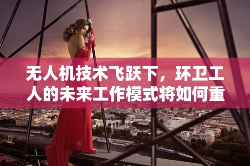 无人机技术飞跃下，环卫工人的未来工作模式将如何重塑？