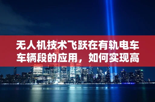 无人机技术飞跃在有轨电车车辆段的应用，如何实现高效巡检与安全监控？