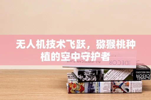 无人机技术飞跃，猕猴桃种植的空中守护者