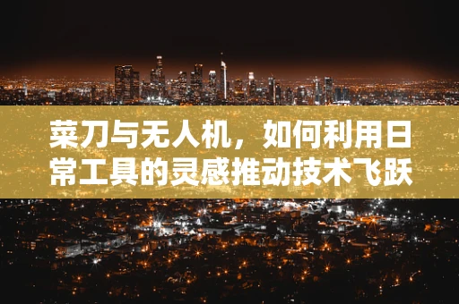 菜刀与无人机，如何利用日常工具的灵感推动技术飞跃？