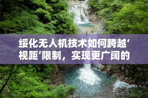 绥化无人机技术如何跨越‘视距’限制，实现更广阔的飞行自由？