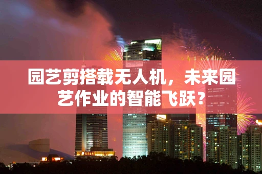 园艺剪搭载无人机，未来园艺作业的智能飞跃？