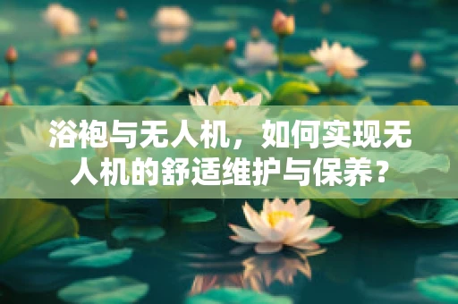 浴袍与无人机，如何实现无人机的舒适维护与保养？