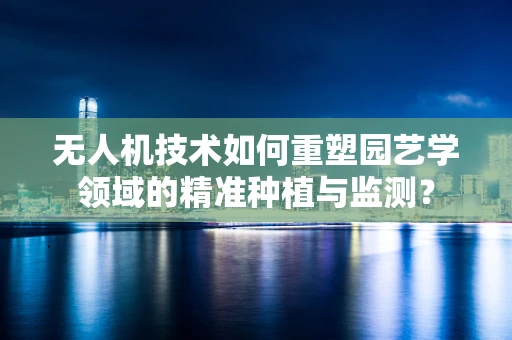无人机技术如何重塑园艺学领域的精准种植与监测？