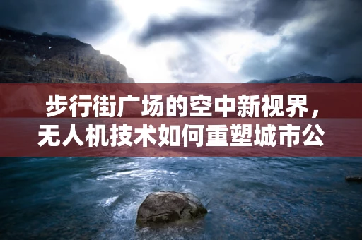 步行街广场的空中新视界，无人机技术如何重塑城市公共空间？