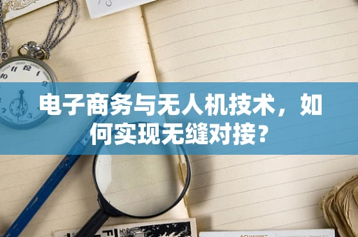 电子商务与无人机技术，如何实现无缝对接？