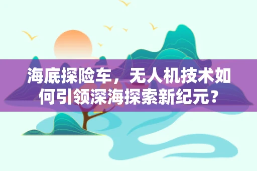 海底探险车，无人机技术如何引领深海探索新纪元？
