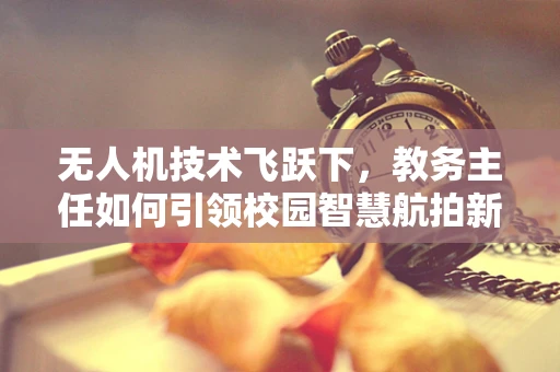 无人机技术飞跃下，教务主任如何引领校园智慧航拍新风尚？