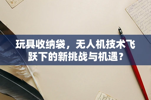 玩具收纳袋，无人机技术飞跃下的新挑战与机遇？