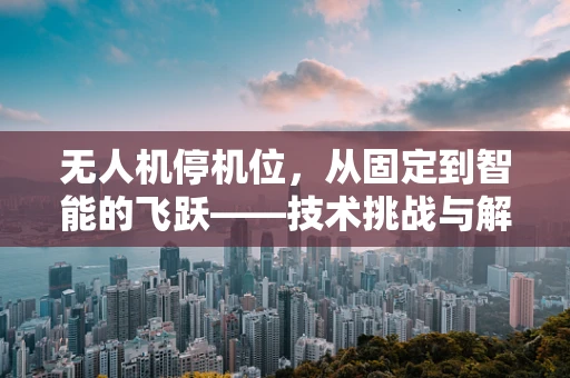 无人机停机位，从固定到智能的飞跃——技术挑战与解决方案