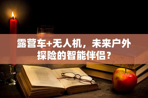 露营车+无人机，未来户外探险的智能伴侣？