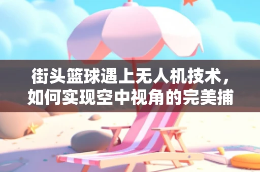 街头篮球遇上无人机技术，如何实现空中视角的完美捕捉？