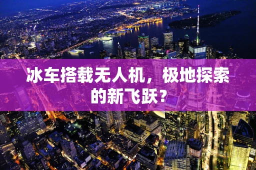 冰车搭载无人机，极地探索的新飞跃？