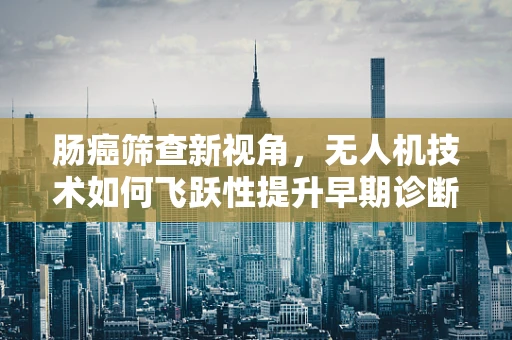 肠癌筛查新视角，无人机技术如何飞跃性提升早期诊断效率？