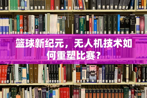 篮球新纪元，无人机技术如何重塑比赛？