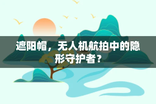 遮阳帽，无人机航拍中的隐形守护者？