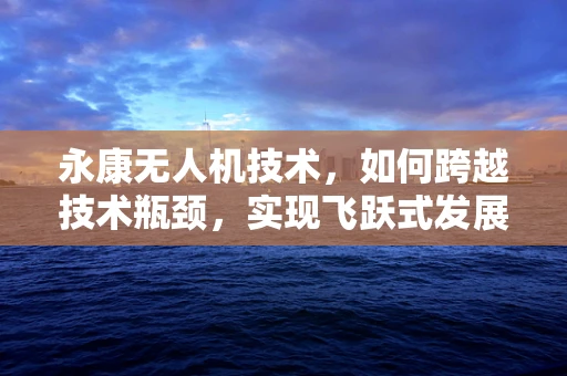 永康无人机技术，如何跨越技术瓶颈，实现飞跃式发展？