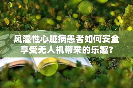 风湿性心脏病患者如何安全享受无人机带来的乐趣？