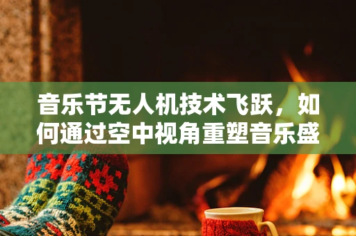 音乐节无人机技术飞跃，如何通过空中视角重塑音乐盛宴体验？