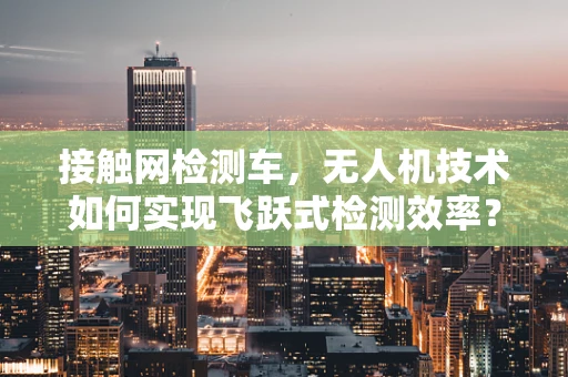 接触网检测车，无人机技术如何实现飞跃式检测效率？