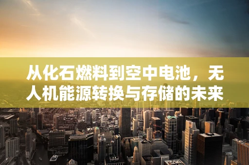 从化石燃料到空中电池，无人机能源转换与存储的未来之路