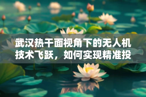 武汉热干面视角下的无人机技术飞跃，如何实现精准投送，让美味直达家门？