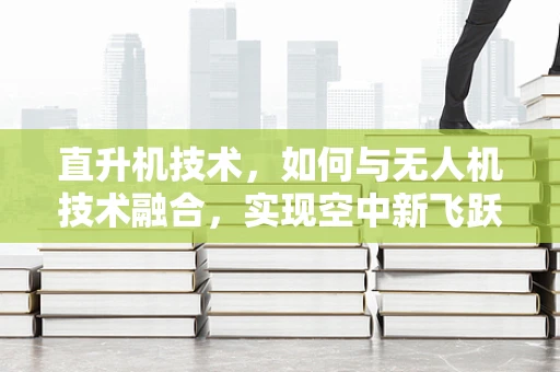 直升机技术，如何与无人机技术融合，实现空中新飞跃？