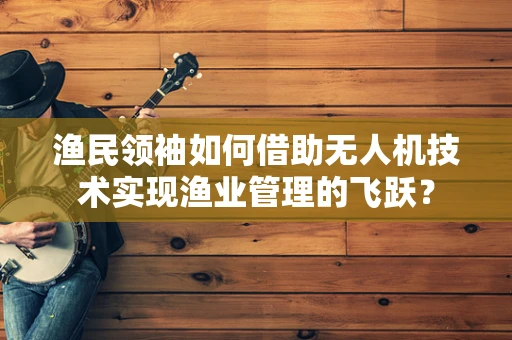 渔民领袖如何借助无人机技术实现渔业管理的飞跃？
