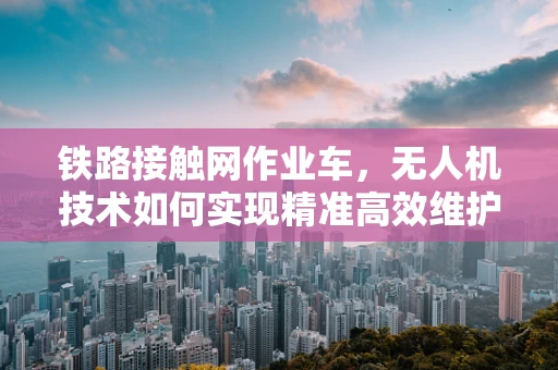 铁路接触网作业车，无人机技术如何实现精准高效维护？