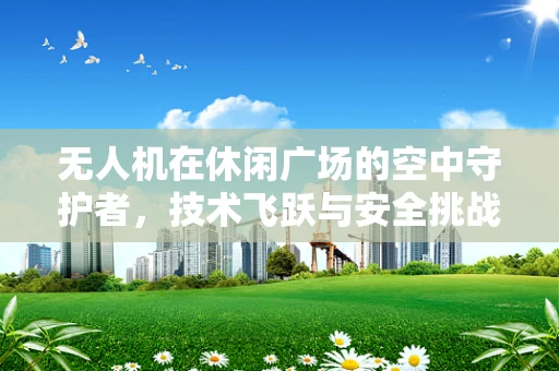 无人机在休闲广场的空中守护者，技术飞跃与安全挑战