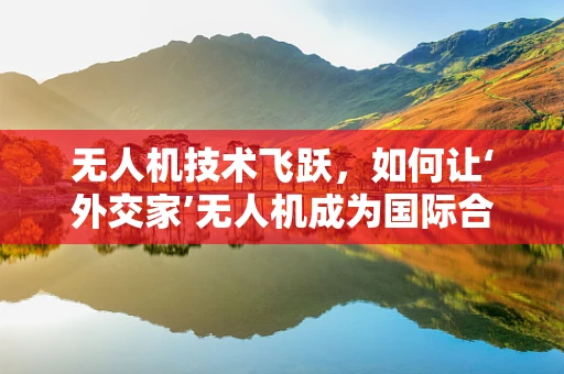 无人机技术飞跃，如何让‘外交家’无人机成为国际合作的桥梁？