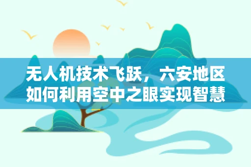 无人机技术飞跃，六安地区如何利用空中之眼实现智慧城市新飞跃？