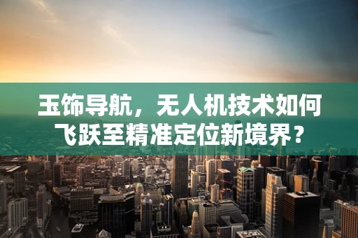 玉饰导航，无人机技术如何飞跃至精准定位新境界？