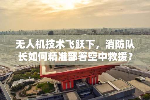 无人机技术飞跃下，消防队长如何精准部署空中救援？