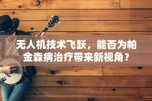 无人机技术飞跃，能否为帕金森病治疗带来新视角？