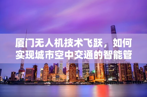厦门无人机技术飞跃，如何实现城市空中交通的智能管理？