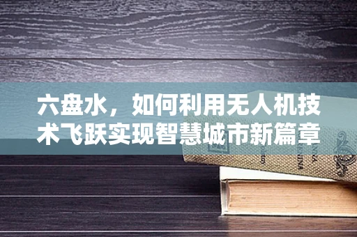 六盘水，如何利用无人机技术飞跃实现智慧城市新篇章？