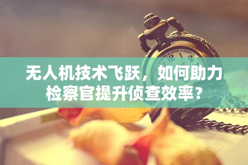 无人机技术飞跃，如何助力检察官提升侦查效率？