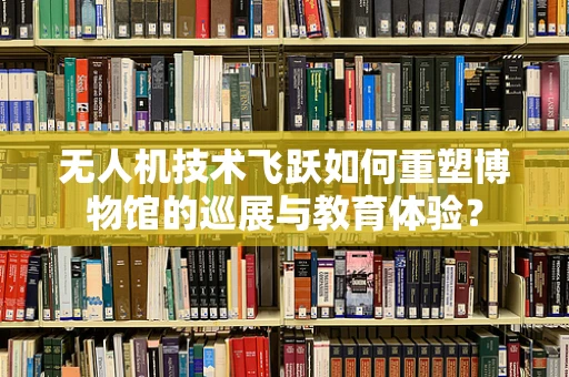 无人机技术飞跃如何重塑博物馆的巡展与教育体验？