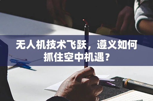 无人机技术飞跃，遵义如何抓住空中机遇？