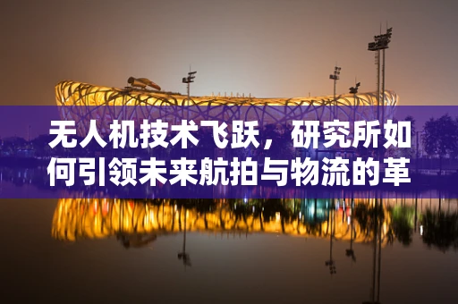 无人机技术飞跃，研究所如何引领未来航拍与物流的革新？