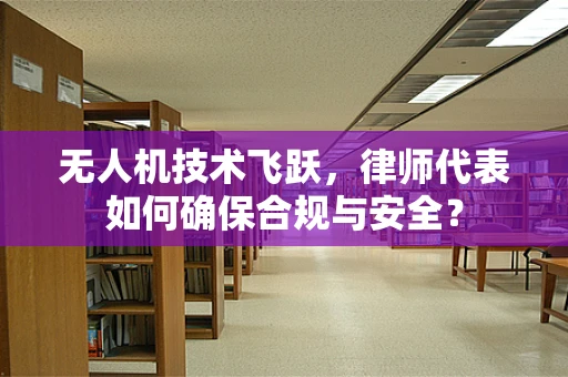 无人机技术飞跃，律师代表如何确保合规与安全？