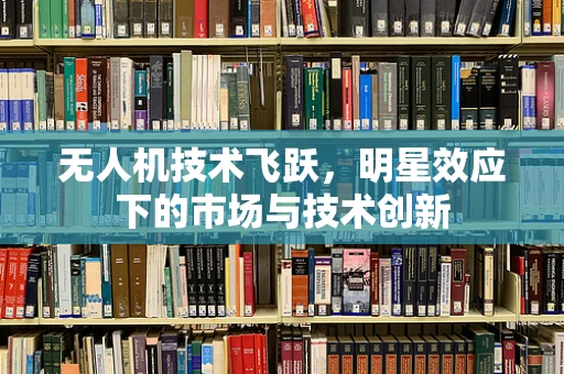 无人机技术飞跃，明星效应下的市场与技术创新