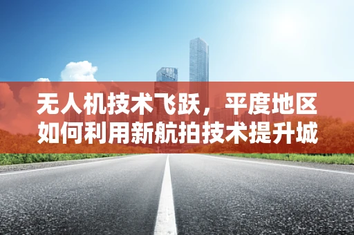 无人机技术飞跃，平度地区如何利用新航拍技术提升城市规划与监测？