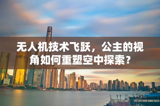 无人机技术飞跃，公主的视角如何重塑空中探索？