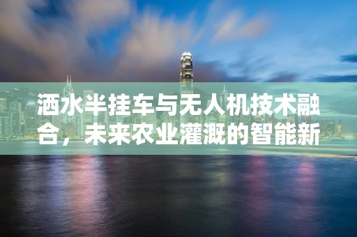 洒水半挂车与无人机技术融合，未来农业灌溉的智能新篇章？