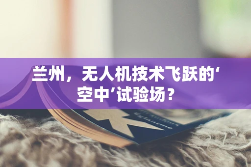 兰州，无人机技术飞跃的‘空中’试验场？