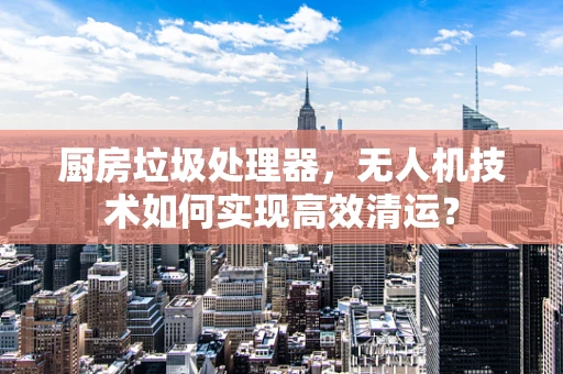 厨房垃圾处理器，无人机技术如何实现高效清运？