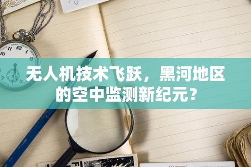 无人机技术飞跃，黑河地区的空中监测新纪元？